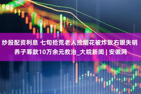 炒股配资利息 七旬拾荒老人捡烟花被炸致右眼失明 养子筹款10万余元救治_大皖新闻 | 安徽网