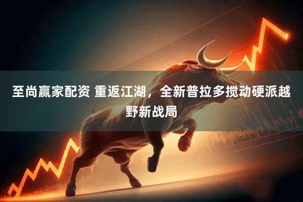 至尚赢家配资 重返江湖，全新普拉多搅动硬派越野新战局