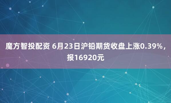 魔方智投配资 6月23日沪铅期货收盘上涨0.39%，报16920元