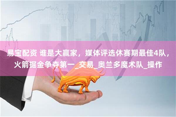 易宝配资 谁是大赢家，媒体评选休赛期最佳4队，火箭掘金争夺第一_交易_奥兰多魔术队_操作