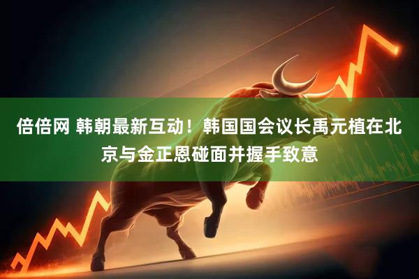 倍倍网 韩朝最新互动！韩国国会议长禹元植在北京与金正恩碰面并握手致意
